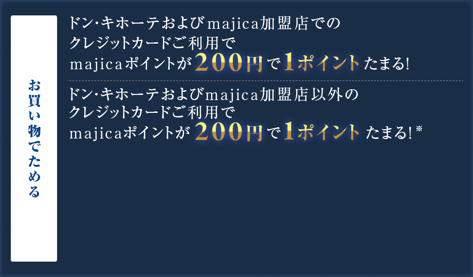 お買い物で貯める ドン・キホーテグループ各店舗でのクレジットカードご利用でmajicaポイントが200円で1ポイント貯まる! ドン・キホーテグループ以外のクレジットカードご利用でmajicaポイントが200円で1ポイント貯まる!※