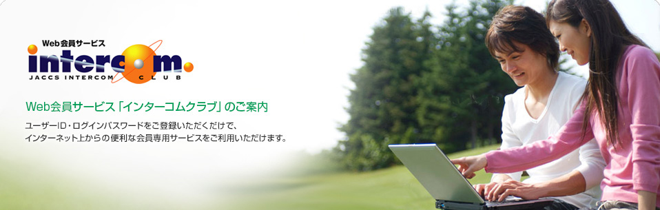 Web会員サービス JACCS INTERCOM CLUB　Web会員サービス「インターコムクラブ」のご案内　ユーザID・ログインパスワードをご登録いただくだけで、インターネット上からの便利な会員専用サービスをご利用いただけます。