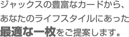 ジャックスの豊富なカードから、あなたのライフスタイルにあった最適な一枚をご提案します。