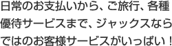 日常のお支払いから、ご旅行、各種優待サービスまで、ジャックスならではのお客さまサービスがいっぱい!