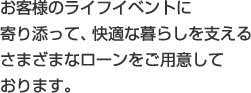 お客さまのライフイベントに寄り添って、快適な暮らしを支えるさまざまなローンをご用意しております。