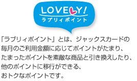 「ラブリィポイント」とは、ジャックスカードの毎月のご利用金額に応じてポイントがたまり、たまったポイントを素敵な商品と引き換えしたり、他のポイントに移行ができる、おトクなポイントです。