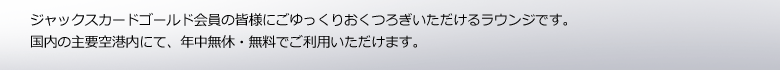 ジャックスカードゴールド会員の皆様にごゆっくりおくつろぎいただけるラウンジです。国内の主要空港内にて、年中無休・無料でご利用いただけます。