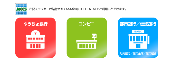 ゆうちょ銀行、コンビニ、都市銀行／信託銀行、地方銀行／信用金庫／信用組合 ジャックスクレジットステッカーが貼付されている全国のCD・ATMでご利用いただけます。
