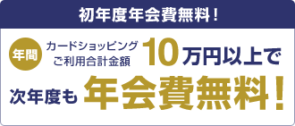 初年度年会費無料!年間カードショッピングご利用合計金額10万円以上で次年度も年会費無料!