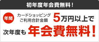 初年度年会費無料! 年間カードショッピングご利用合計金額5万円以上で次年度も年会費無料!