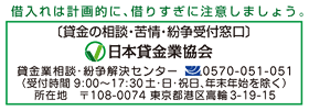 借入れは計画的に、借りすぎに注意しましょう。貸金の相談・苦情・紛争受付窓口 日本貸金業協会 貸金業相談・紛争解決センター 0570-051-051(受付時間 9:00~17:30土・日・祝日、年末年始を除く) 所在地 〒108-0074 東京都港南区高輪3-19-15