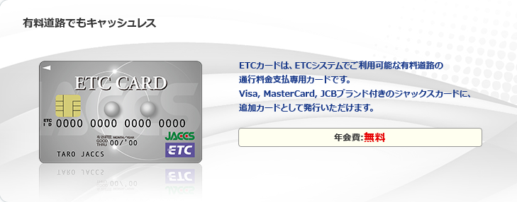 有料道路でもキャッシュレス ETCカードは、ETCシステムでご利用可能な有料道路の通行料金支払専用カードです。Visa,MasterCard,JCBブランド付きのジャックスカードに、追加カードとして発行いただけます。年会費:無料