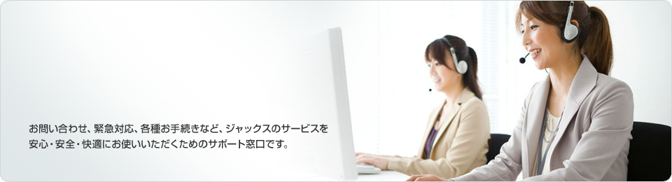 お客様サポート　お問い合わせ、緊急対応、各種お手続きなど、ジャックスのサービスを安心・安全・快適にお使いいただくための窓口です。