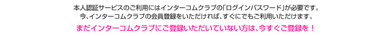 本人認証サービスのご利用にはインターコムクラブの「ログインパスワード」が必要です。今、インターコムクラブの会員登録をいただければ、すぐにでもご利用いただけます。まだインターコムクラブにご登録いただいていない方は、今すぐご登録を！