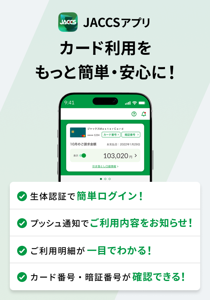 JACCSアプリ　カード利用をもっと簡単・安心に！ ①生体認証で簡単ログイン②プッシュ通知で利用内容をお知らせ③利用明細を一覧で確認④カード番号・暗証番号を確認