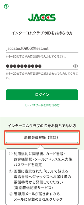 ①利用規約に同意後、カード番号・お客様情報・メールアドレスを入力後、パスワードを設定 ②画面に表示された「050」で始まる電話番号へジャックスへお届け済の電話番号から発信してください(電話着信認証サービス) ③確認用メールが届きますので、メールに記載のURLをクリック