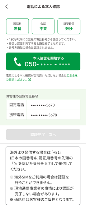 海外より発信する場合は「+81」(日本の国番号)に認証用番号の先頭の「0」を除いた番号を入力して発信してください。 ※海外SIMをご利用の場合は認証を行うことができません。 ※現地通信事業者の事情により認証が完了しない場合があります。 ※通話料はお客様のご負担となります。