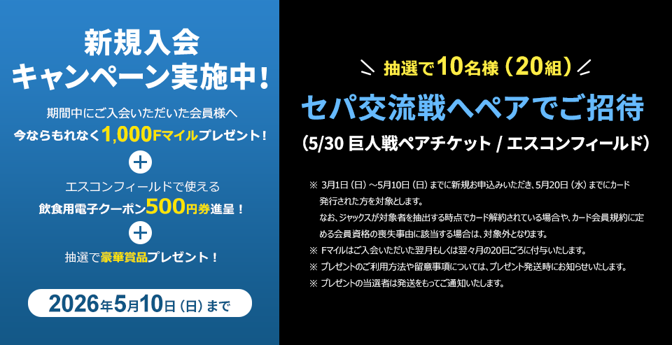 新規入会キャンペーン実施中! 期間中にご入会いただいた会員様へ 今ならもれなく1,000Fマイルプレゼント! + エスコンフィールドで使える飲食用電子クーポン500円券進呈! + 抽選で豪華賞品プレゼント! 2026年5月10日(日)まで 抽選で10名様(20組)セパ交流戦へペアでご招待(5/30 巨人戦ペアチケット/エスコンフィールド) ※3月1日(日)~5月10日(日)までに新規お申込みいただき、5月20日(水)までにカード発行された方を対象とします。なお、ジャックスが対象者を抽出する時点でカード解約されている場合や、カード会員規約に定める会員資格の喪失事由に該当する場合は、対象外となります。 ※Fマイルはご入会いただいた翌月もしくは翌々月の20日ごろに付与いたします。 ※プレゼントのご利用方法や留意事項については、プレゼント発送時にお知らせいたします。 ※プレゼントの当選者は発送をもってご通知いたします。