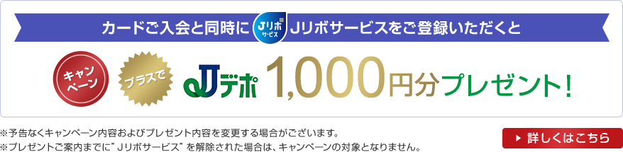 カードご入会と同時にJリボサービスをご登録いただくと キャンペーンプラスでJデポ1,000円分プレゼント! ※予告なくキャンペーン内容およびプレゼント内容を変更する場合がございます。 ※プレゼントご案内までに”Jリボサービス”を解除された場合は、キャンペーンの対象となりません。 詳しくはこちら