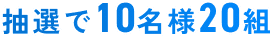 抽選で10名様20組