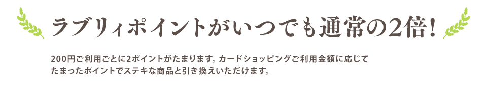 ラブリィポイントがいつでも通常の2倍! 200円ご利用ごとに2ポイントがたまります。カードショッピングご利用金額に応じてたまったポイントでステキな商品と引き換えいただけます。