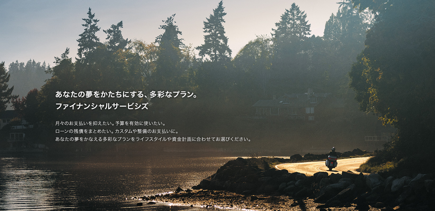 あなたの夢をかたちにする、多彩なプラン。ファイナンシャルサービシズ 月々のお支払いを抑えたい。予算を有効に使いたい。ローンの残債をまとめたい。カスタムや整備のお支払いに。あなたの夢をかなえる多彩なプランをライフスタイルや資金計画に合わせてお選びください。