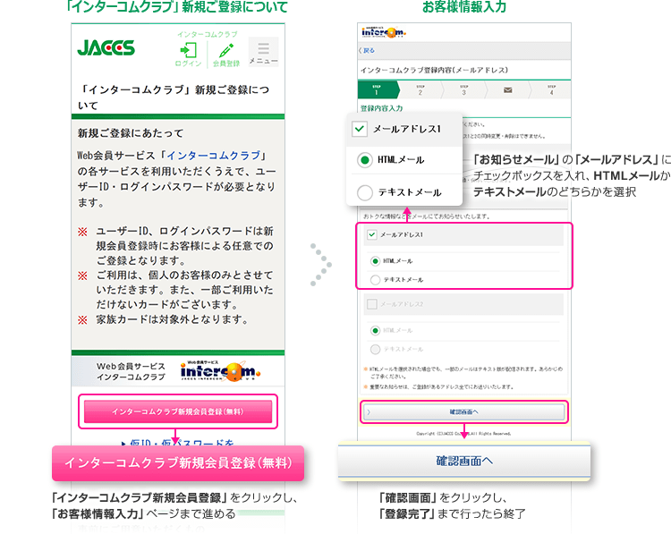 「インターコムクラブ」新規ご登録について 「インターコムクラブ新規会員登録」をクリックし、「お客様情報入力」ページまで進める お客様情報入力 「お知らせメール」の「メールアドレス」にチェックボックスを入れ、HTMLメールかテキストメールのどちらかを選択 「確認画面」をクリックし、「登録完了」まで行ったら終了