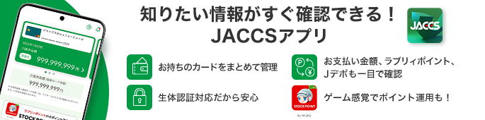 JACCSアプリが誕生しました! お持ちのカードをまとめて管理 生体認証対応だから安心 お支払い金額、ラブリィポイント、Jデポも一目で確認 ゲーム感覚でポイント運用できる!