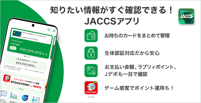知りたい情報がすぐ確認できる! JACCSアプリ お持ちのカードをまとめて管理 生体認証対応だから安心 お支払い金額、ラブリィポイント、Jデポも一目で確認 ゲーム感覚でポイント運用も！