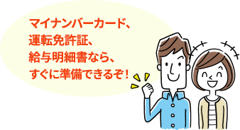マイナンバーカード、運転免許証、給与明細書なら、すぐに準備できるぞ!