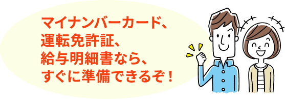 マイナンバーカード、運転免許証、給与明細書なら、すぐに準備できるぞ!