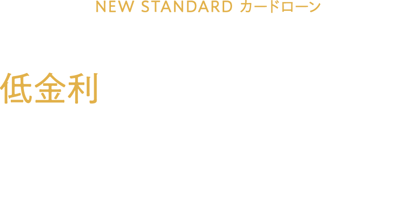 NEW STANDARDカードローン誕生 あなたのたおやかな未来のために。 低金利という戦略を今お手元に届けます。 ご融資利率（実質年率）4.4～7.5%