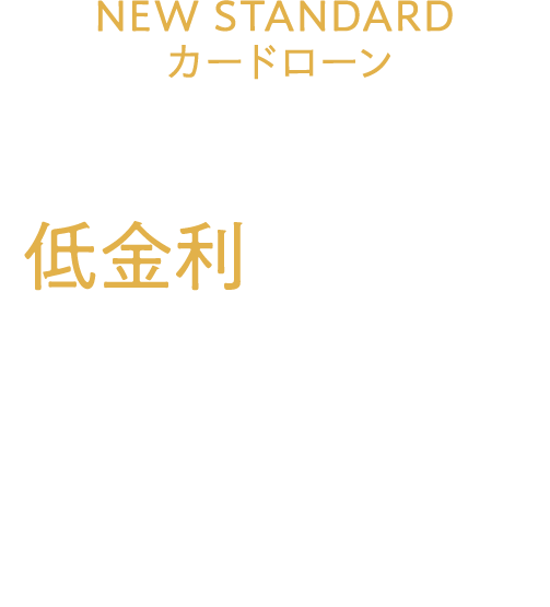 NEW STANDARDカードローン誕生 あなたのたおやかな未来のために。 低金利という戦略を今お手元に届けます。 ご融資利率（実質年率）4.4～7.5%