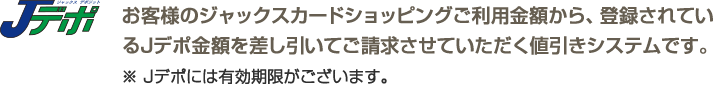 お客様のジャックスカードショッピングご利用金額から、登録されているJデポ金額を差し引いてご請求させていただく値引きシステムです。 ※Ｊデポには有効期限がございます。