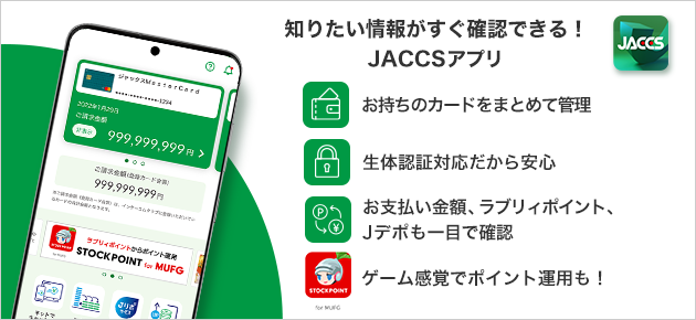 知りたい情報がすぐ確認できる！JACCSアプリ。お持ちのカードをまとめて管理。生体認証対応だから安心。お支払い金額、ラブリィポイント、Jデポも一目で確認。ゲーム感覚でポイント運用も！