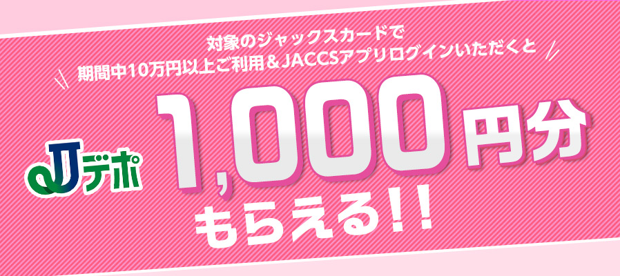 対象のジャックスカードで期間中10万円以上ご利用＆JACCSアプリログインいただくとJデポ1,000円分もらえる！！