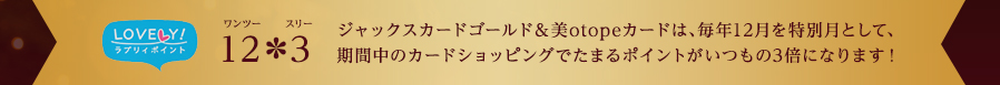 ラブリィポイント 12*3(ワンツースリー) ジャックスカードゴールド&美otopeカードは、毎年12月を特別月として、期間中のカードショッピングでたまるポイントがいつもの3倍になります！