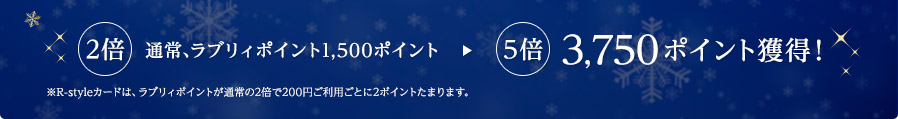 2倍 通常、ラブリィポイント1,500ポイント → 5倍 3,750ポイント獲得！ ※R-styleカードは、ラブリィポイントが通常の2倍で200円ご利用ごとに2ポイントたまります。