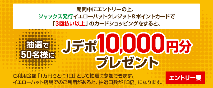 期間中にエントリーの上、ジャックス発行イエローハットクレジット&ポイントカードの「3回払い以上」のカードショッピングをすると、抽選で50名様にJデポ10,000円分プレゼント ご利用金額「1万円ごとに1口」として抽選に参加できます。イエローハット店舗でのご利用があると、抽選口数が「3倍」になります。エントリー要