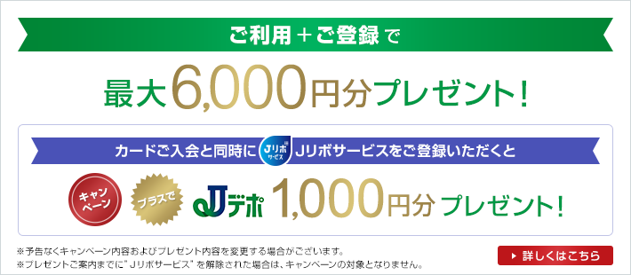 ご利用+ご登録で 最大6,000円分プレゼント！ カードご入会と同時にJリボサービスをご登録いただくと キャンペーン プラスでJデポ1,000円分プレゼント！ ※予告なくキャンペーン内容およびプレゼント内容を変更する場合がございます。 ※プレゼントご案内までに"Jリボサービス"を解除された場合は、キャンペーンの対象となりません。 詳しくはこちら