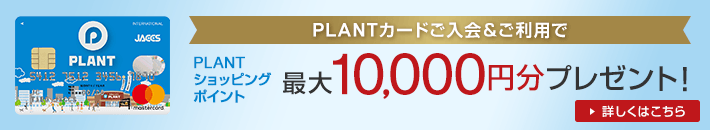PLANTカードご入会&ご利用で PLANTショッピングポイント 最大10,000円分プレゼント! 詳しくはこちら