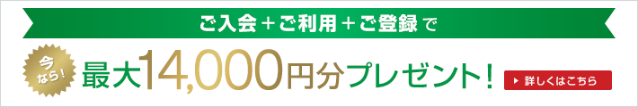 ご入会+ご利用+ご登録で今なら！最大14,000円分プレゼント！詳しくはこちら