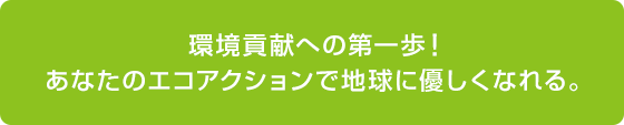 環境貢献への第一歩！ あなたのエコアクションで地球にやさしくなれる。