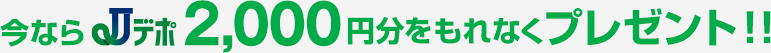 今ならJデポ2,000円分をもれなくプレゼント!!