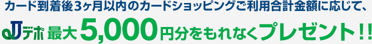 カード到着後3ヶ月以内のカードショッピングご利用合計金額に応じて､Jデポ最大5,000円分をもれなくプレゼント!!