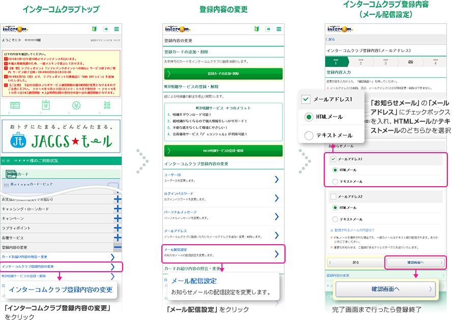 インターコムクラブトップ 「インターコムクラブ登録内容の変更」をクリック 登録内容の変更 「メール配信設定」をクリック インターコムクラブ登録内容（メール配信設定） 「お知らせメール」の「メールアドレス」にチェックボックスを入れ、HTMLメールかテキストメールのどちらかを選択 完了画面まで行ったら登録終了