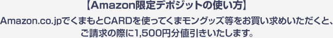 【Amazon限定デポジットの使い方】Amazon.co.jpでくまもとCARDを使ってくまモングッズ等をお買い求めいただくと、ご請求の際に1,500円分値引きいたします。