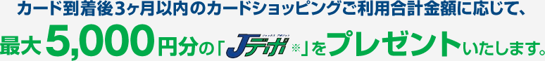 カード到着後3ヶ月以内のカードショッピングご利用合計金額に応じて、最大5,000円分の「Jデポ※」をプレゼントいたします。