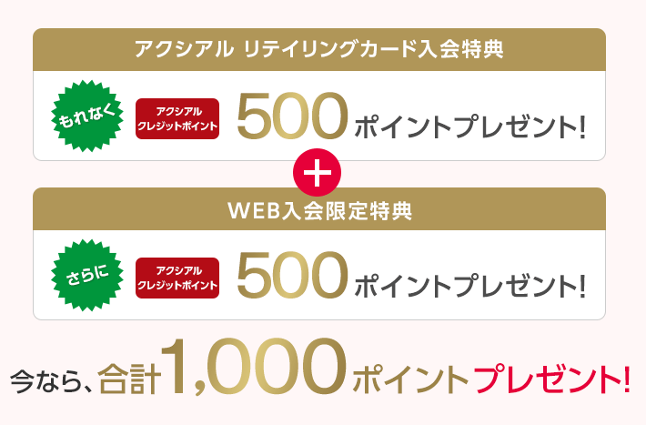 アクシアル リテイリングカード入会特典 もれなく アクシアルクレジットポイント 500ポイントプレゼント！ + WEB入会限定特典 さらに アクシアルクレジットポイント 500ポイントプレゼント！ 今なら、合計1,000ポイントプレゼント！