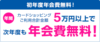 初年度年会費無料! カードショッピングご利用合計金額 年間5万円以上で次年度も年会費無料!