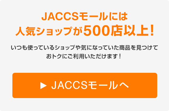 JACCSモールには人気ショップが500店以上！いつも使っているショップや気になっていた商品を見つけておトクにご利用いただけます！楽天市場・楽天トラベル、Yahoo!ショッピング、LOHACO、PayPayモールなど人気ショップがたくさん！ JACCSモールへ