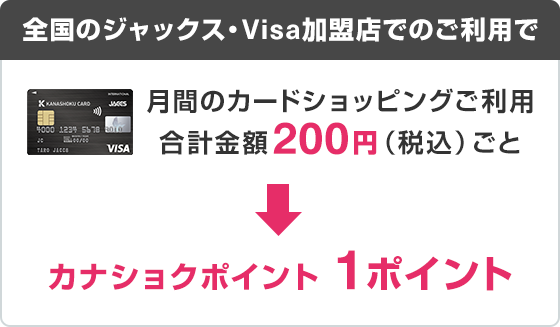 全国のジャックス・Visa加盟店でのご利用で 月間のカードショッピングご利用合計金額200円（税込）ごと カナショクポイント1ポイント