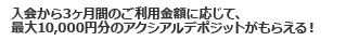 入会から3ヶ月間のご利用金額に応じて、最大10,000円分のアクシアルデポジットがもらえる！
