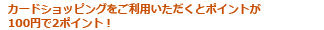 カードショッピングをご利用いただくとポイントが100円で2ポイント！